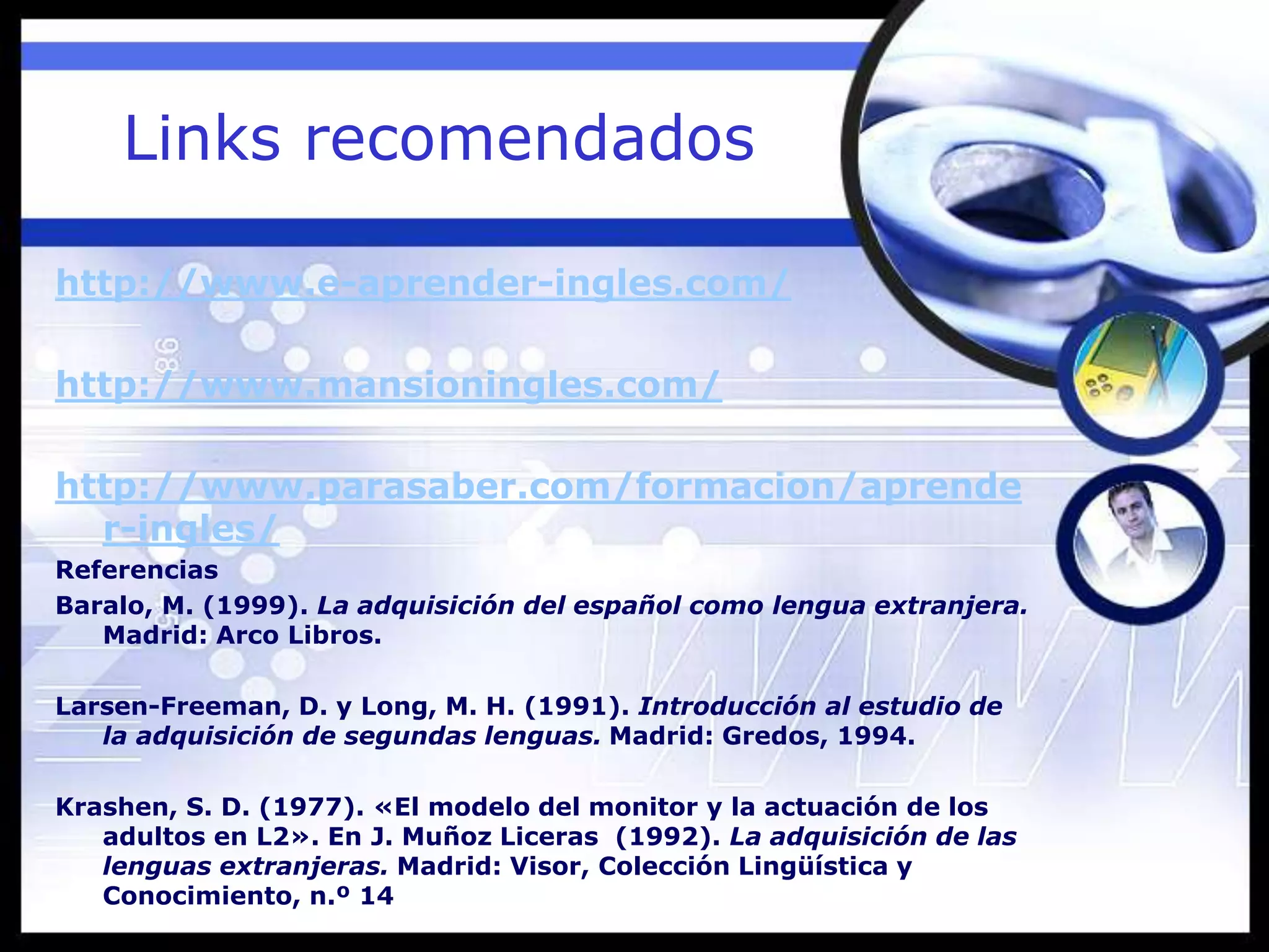 Links recomendados
http://www.e-aprender-ingles.com/
http://www.mansioningles.com/
http://www.parasaber.com/formacion/aprende
r-ingles/
Referencias
Baralo, M. (1999). La adquisición del español como lengua extranjera.
Madrid: Arco Libros.
Larsen-Freeman, D. y Long, M. H. (1991). Introducción al estudio de
la adquisición de segundas lenguas. Madrid: Gredos, 1994.
Krashen, S. D. (1977). «El modelo del monitor y la actuación de los
adultos en L2». En J. Muñoz Liceras (1992). La adquisición de las
lenguas extranjeras. Madrid: Visor, Colección Lingüística y
Conocimiento, n.º 14
 