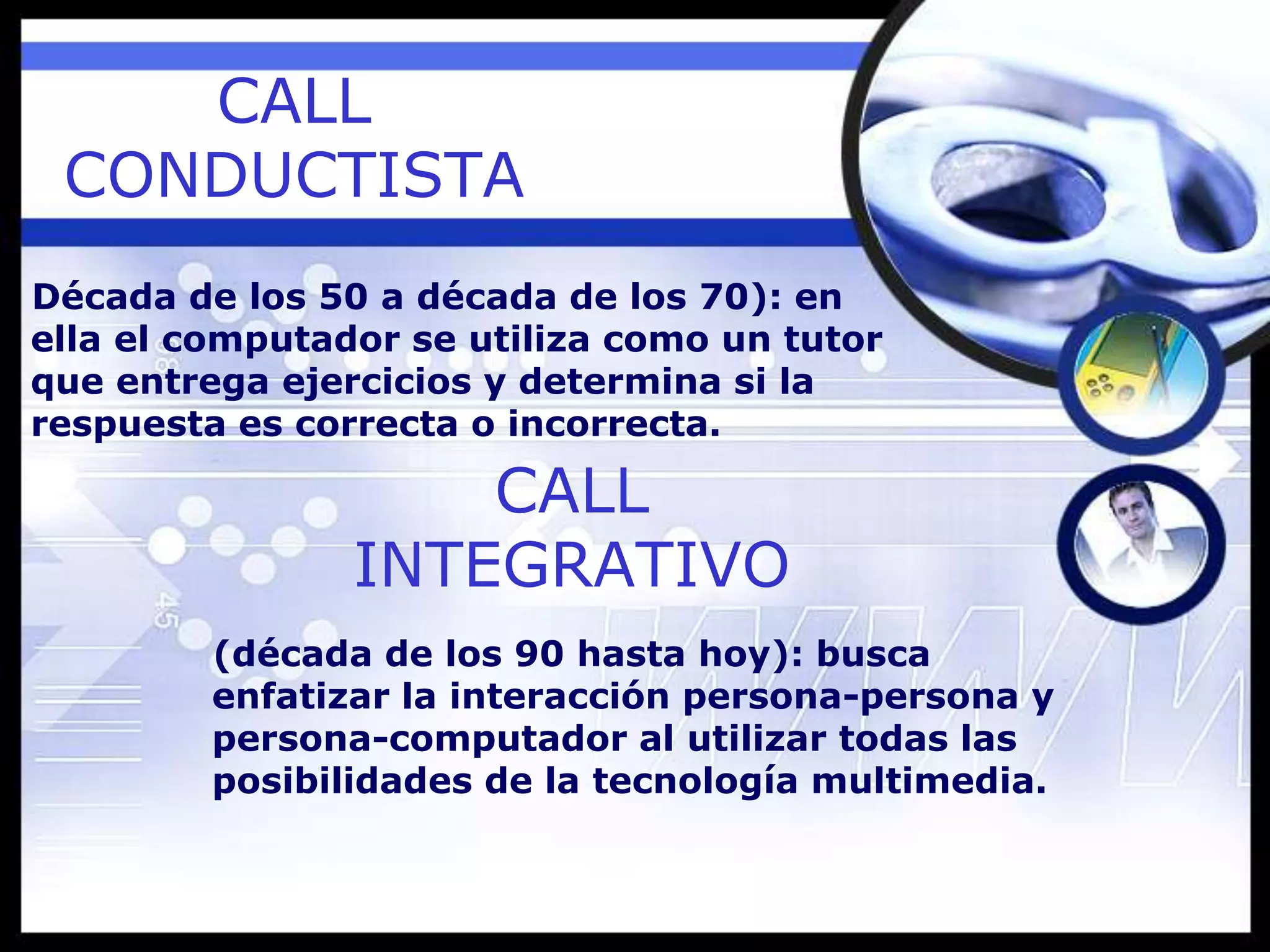 CALL
CONDUCTISTA
Década de los 50 a década de los 70): en
ella el computador se utiliza como un tutor
que entrega ejercicios y determina si la
respuesta es correcta o incorrecta.
CALL
INTEGRATIVO
(década de los 90 hasta hoy): busca
enfatizar la interacción persona-persona y
persona-computador al utilizar todas las
posibilidades de la tecnología multimedia.
 
