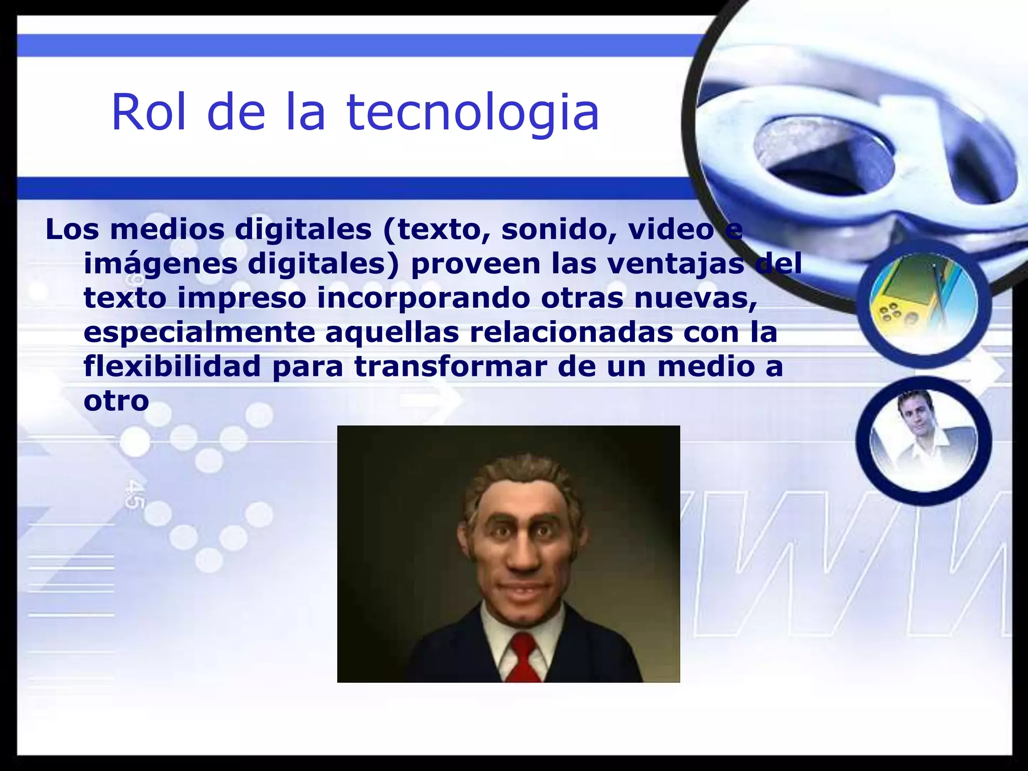 Rol de la tecnologia
Los medios digitales (texto, sonido, video e
imágenes digitales) proveen las ventajas del
texto impreso incorporando otras nuevas,
especialmente aquellas relacionadas con la
flexibilidad para transformar de un medio a
otro
 