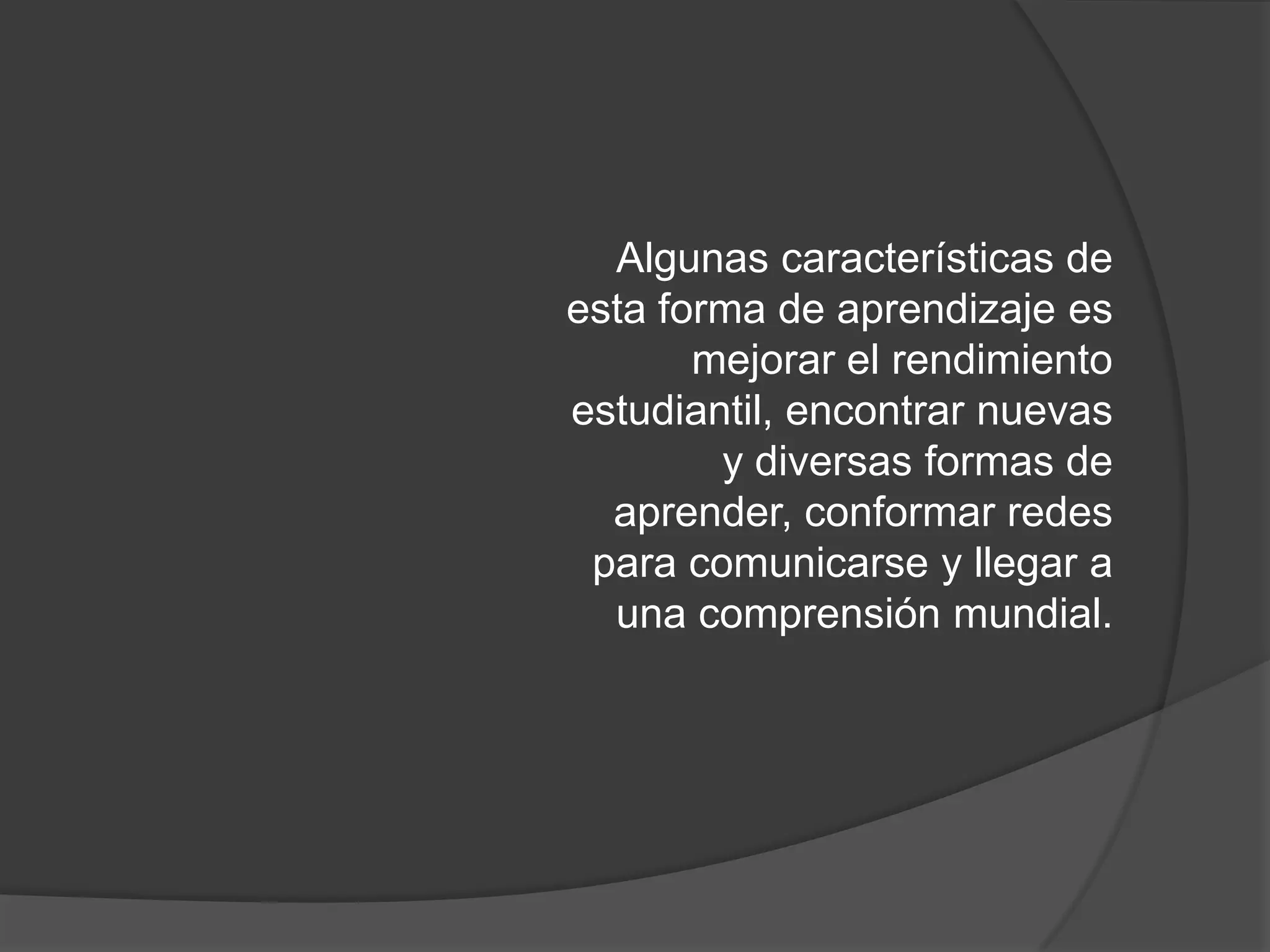 Algunas características de esta forma de aprendizaje es mejorar el rendimiento estudiantil, encontrar nuevas y diversas formas de aprender, conformar redes para comunicarse y llegar a una comprensión mundial.
