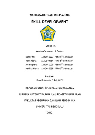MATHEMATIC TEACHING PLANING

          SKILL DEVELOPMENT




                          Group : 6

                 Member’s names of Group:

    Deti Fitri        /A1C010003 /The 5th Semester
    Yeni Astria       /A1C010034 /The 5th Semester
    Ari Nugraha       /A1C010035 /The 5th Semester
    Herlita Fitria    /A1C010039 /The 5th Semester


                         Lecture:
                  Dewi Rahimah, S.Pd, M.Ed


    PROGRAM STUDI PENDIDIKAN MATEMATIKA

JURUSAN MATEMATIKA DAN ILMU PENGETAHUAN ALAM

    FAKULTAS KEGURUAN DAN ILMU PENDIDIKAN

                 UNIVERSITAS BENGKULU

                           2012
 