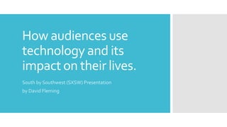 How audiences use
technology and its
impact on their lives.
South by Southwest (SXSW) Presentation
by David Fleming
 