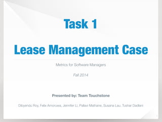 Task 1 
Lease Management Case 
1 
Metrics for Software Managers 
Fall 2014 
Presented by: Team Touchstone 
Dibyendu Roy, Felix Amoruwa, Jennifer Li, Pallavi Mathane, Susana Lau, Tushar Dadlani 
 