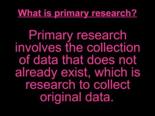 What is primary research?
Primary research
involves the collection
of data that does not
already exist, which is
research to collect
original data.
 