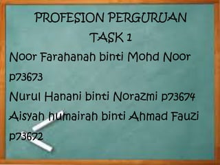 PROFESION PERGURUAN 
TASK 1 
Noor Farahanah binti Mohd Noor 
p73673 
Nurul Hanani binti Norazmi p73674 
Aisyah humairah binti Ahmad Fauzi 
p73672 
 
