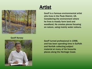 Artist
Geoff Kersey
Geoff is a famous environmental artist
who lives in the Peak District, UK.
Considering the environment where
he lives is mostly farm land and
woodland, He creates pieces focusing
on nature, using mainly water colours.
Geoff turned professional in 1998,
and has been spending time in Suffolk
and Norfolk collecting subject
material at many of his favourite
places along the Heritage Coast.
 