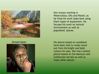Donald Maier
Don enjoys working in
Watercolour, Oils and Pastel; as
he finds his work looks best using
them types of equipment. He
focuses his work on natural
environment as well as
populated places.
His pieces based on woodland
have been told to really stand
out from his bright and bold
colours he uses. Don has created
pieces based on the Mexican and
Californian terrain as well as
many other places.
 
