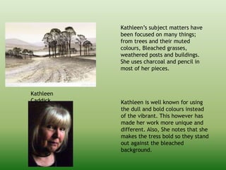 Kathleen
Caddick
Kathleen’s subject matters have
been focused on many things;
from trees and their muted
colours, Bleached grasses,
weathered posts and buildings.
She uses charcoal and pencil in
most of her pieces.
Kathleen is well known for using
the dull and bold colours instead
of the vibrant. This however has
made her work more unique and
different. Also, She notes that she
makes the tress bold so they stand
out against the bleached
background.
 