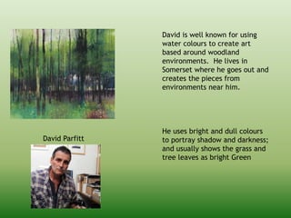 David is well known for using
water colours to create art
based around woodland
environments. He lives in
Somerset where he goes out and
creates the pieces from
environments near him.
He uses bright and dull colours
to portray shadow and darkness;
and usually shows the grass and
tree leaves as bright Green
David Parfitt
 