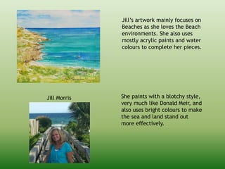 Jill Morris
Jill’s artwork mainly focuses on
Beaches as she loves the Beach
environments. She also uses
mostly acrylic paints and water
colours to complete her pieces.
She paints with a blotchy style,
very much like Donald Meir, and
also uses bright colours to make
the sea and land stand out
more effectively.
 