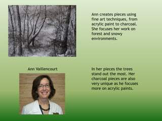 Ann Vaillencourt
Ann creates pieces using
fine art techniques, from
acrylic paint to charcoal.
She focuses her work on
forest and snowy
environments.
In her pieces the trees
stand out the most. Her
charcoal pieces are also
very unique as he focuses
more on acrylic paints.
 