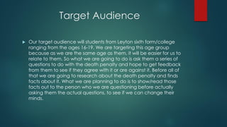 Target Audience
 Our target audience will students from Leyton sixth form/college
ranging from the ages 16-19. We are targeting this age group
because as we are the same age as them, it will be easier for us to
relate to them. So what we are going to do is ask them a series of
questions to do with the death penalty and hope to get feedback
from them to see if they agree with it or are against it. Before all of
that we are going to research about the death penalty and finds
facts about it. What we are planning to do is to show/read those
facts out to the person who we are questioning before actually
asking them the actual questions, to see if we can change their
minds.
 