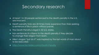 Secondary research
 At least 1 in 25 people sentenced to the death penalty in the U.S.
are innocent.
 Death penalty trials are 20 times more expensive than trials seeking
a sentence of life in prison without parole.
 The Death Penalty is legal in 32 U.S. states.
 Iran sentences its citizens to the death penalty if they decide
to change their religion from Islam.
 Nike’s slogan “just do it” was inspired by the last words of man about
to be executed.
 http://www.factslides.com/s-Death-Penalty
 