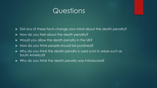 Questions
 Did any of these facts change your mind about the death penalty?
 How do you feel about the death penalty?
 Would you allow the death penalty in the UK?
 How do you think people should be punished?
 Why do you think the death penalty is used a lot in areas such as
South America?
 Why do you think the death penalty was introduced?
 