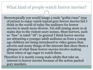What kind of people watch horror movies?

Stereotypically you would image a male “gothic/emo” type
  of person to enjoy watch typical gory horror movies but I
  think in the world of today the audience for horror
  movies is much more diverse. Yet still aiming more so at
  males due to the violent scary scenes. Most horrors, such
  as “Saw” is rated “18”; in general I think horror movies
  are attracting a younger adult audience as from a young
  age children are being introduced to video games that,
  adverts and many things of the internet that show them a
  glimpse of what these horror movies involve making
  them when of age eager to watch them.
Therefore it is mostly young male adults that take an
  interest to horror movies because of the action packed
  gory murders.
 