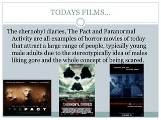 TODAYS FILMS...

The chernobyl diaries, The Pact and Paranormal
 Activity are all examples of horror movies of today
 that attract a large range of people, typically young
 male adults due to the stereotypically idea of males
 liking gore and the whole concept of being scared.
 