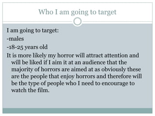 Who I am going to target

I am going to target:
-males
-18-25 years old
It is more likely my horror will attract attention and
  will be liked if I aim it at an audience that the
  majority of horrors are aimed at as obviously these
  are the people that enjoy horrors and therefore will
  be the type of people who I need to encourage to
  watch the film.
 