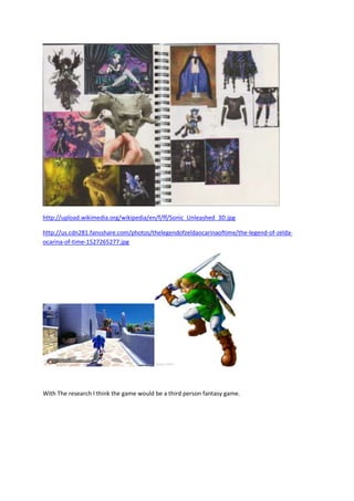 http://upload.wikimedia.org/wikipedia/en/f/ff/Sonic_Unleashed_3D.jpg
http://us.cdn281.fansshare.com/photos/thelegendofzeldaocarinaoftime/the-legend-of-zelda-
ocarina-of-time-1527265277.jpg
With The research I think the game would be a third person fantasy game.
 
