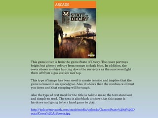 This game cover is from the game State of Decay. The cover portrays
bright but gloomy colours from orange to dark blue. In addition, the
cover shows zombies hunting down the survivors as the survivors fight
them off from a gas station roof top.
This type of image has been used to create tension and implies that the
game is based in an apocalypse. Also, it shows that the zombies will hunt
you down and that escaping will be tough.
Also the type of text used for the title is bold to make the text stand out
and simple to read. The text is also black to show that this game is
hardcore and going to be a hard game to play.
http://4playernetwork.com/static/media/uploads/Games/State%20of%20D
ecay/Cover%20Art/cover.jpg
 