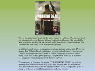 This is the game cover used for the game Survival Instincts. The colours used
are gloomy and creepy looking with an environment looking like open fields.
Also, there is a barn in the back which looks abandoned and mysterious. The
2 characters look like a team from the image used.
In addition, the 2 people in the game cover are from an apocalyptic TV series
named The Walking Dead, and these 2 are the main characters I the game.
These 2 characters are well known to live in an apocalyptic world and so
using them both in this game portrays the game will be based in a zombie
apocalypse in which the player will have to survive.
The text used is Bold and the words “THE WALKING DEAD” are bold to
portray that this game is made by AMC who sponsor The Walking Dead.
Also, the text is underlined with what looks to be blood to imply the game is
going to be based around killing zombies and even people.
 