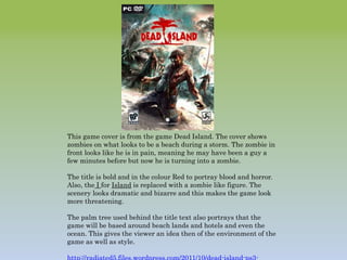 This game cover is from the game Dead Island. The cover shows
zombies on what looks to be a beach during a storm. The zombie in
front looks like he is in pain, meaning he may have been a guy a
few minutes before but now he is turning into a zombie.
The title is bold and in the colour Red to portray blood and horror.
Also, the I for Island is replaced with a zombie like figure. The
scenery looks dramatic and bizarre and this makes the game look
more threatening.
The palm tree used behind the title text also portrays that the
game will be based around beach lands and hotels and even the
ocean. This gives the viewer an idea then of the environment of the
game as well as style.
 
