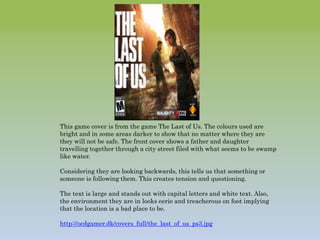 This game cover is from the game The Last of Us. The colours used are
bright and in some areas darker to show that no matter where they are
they will not be safe. The front cover shows a father and daughter
travelling together through a city street filed with what seems to be swamp
like water.
Considering they are looking backwards, this tells us that something or
someone is following them. This creates tension and questioning.
The text is large and stands out with capital letters and white text. Also,
the environment they are in looks eerie and treacherous on foot implying
that the location is a bad place to be.
http://ocdgamer.dk/covers_full/the_last_of_us_ps3.jpg
 