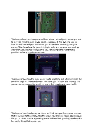 This image also shows how you are able to interact with objects, so that you able
to move on with the quest at you have been assigned. Also by being able to
interact with these objects also allows you to use these objects against your
enemy. This shows how the game is trying to make you use your surroundings
after than just what has been given to you. For example the sword that is
provided before you go into the castle.
This image shows how the game wants you to be able to pick which direction that
you want to go in. Then sometimes a route that you take can lead to things that
you can use or you are able to pick up hearts that can give you more health.
This image shows how bosses are bigger and look stronger than normal enemies
that you would fight normally. Also this shows how the boss has an objective just
like you. It shows how he is guarding points and how he is guarding the chest that
has useful things that you can use.
 