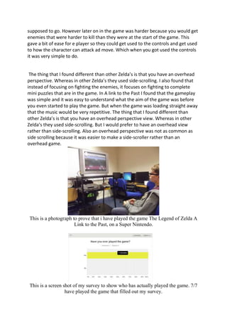 supposed to go. However later on in the game was harder because you would get
enemies that were harder to kill than they were at the start of the game. This
gave a bit of ease for e player so they could get used to the controls and get used
to how the character can attack ad move. Which when you got used the controls
it was very simple to do.
The thing that I found different than other Zelda’s is that you have an overhead
perspective. Whereas in other Zelda’s they used side-scrolling. I also found that
instead of focusing on fighting the enemies, it focuses on fighting to complete
mini puzzles that are in the game. In A link to the Past I found that the gameplay
was simple and it was easy to understand what the aim of the game was before
you even started to play the game. But when the game was loading straight away
that the music would be very repetitive. The thing that I found different than
other Zelda’s is that you have an overhead perspective view. Whereas in other
Zelda’s they used side-scrolling. But I would prefer to have an overhead view
rather than side-scrolling. Also an overhead perspective was not as common as
side scrolling because it was easier to make a side-scroller rather than an
overhead game.
This is a photograph to prove that i have played the game The Legend of Zelda A
Link to the Past, on a Super Nintendo.
This is a screen shot of my survey to show who has actually played the game. 7/7
have played the game that filled out my survey.
 