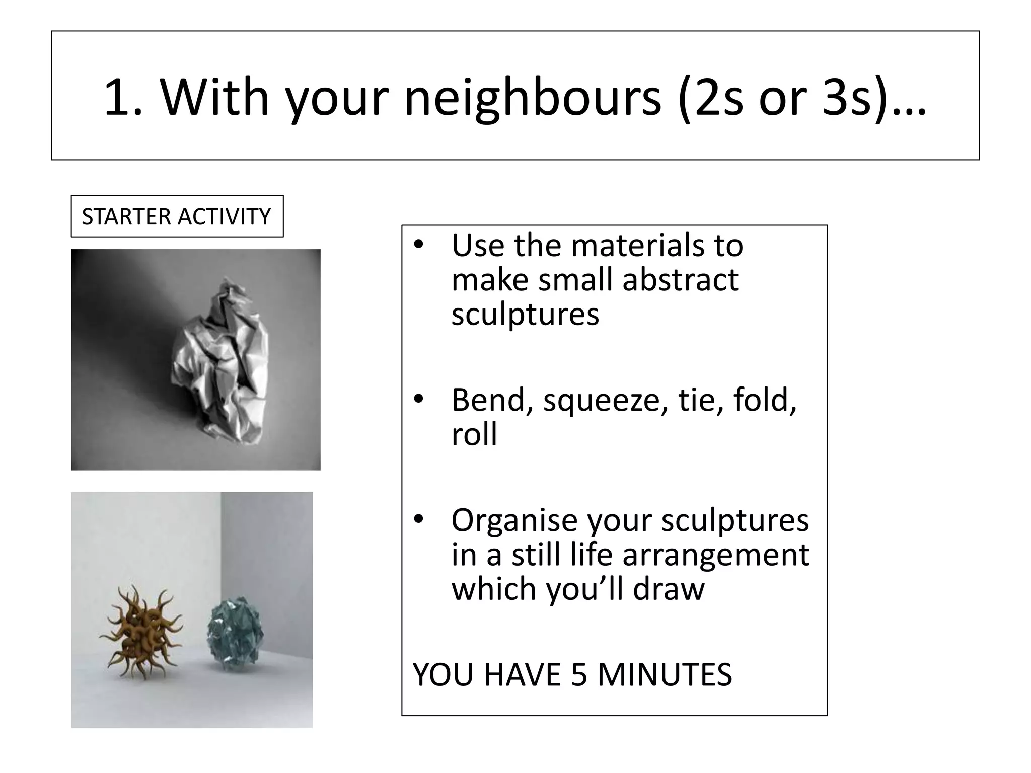 1. With your neighbours (2s or 3s)…
• Use the materials to
make small abstract
sculptures
• Bend, squeeze, tie, fold,
roll
• Organise your sculptures
in a still life arrangement
which you’ll draw
YOU HAVE 5 MINUTES
STARTER ACTIVITY
 