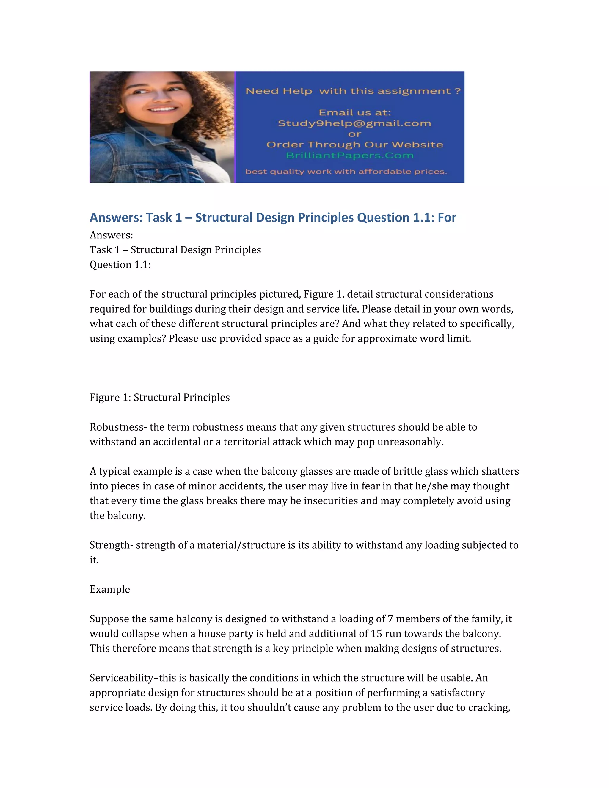 Answers: Task 1 – Structural Design Principles Question 1.1: For
Answers:
Task 1 – Structural Design Principles
Question 1.1:
For each of the structural principles pictured, Figure 1, detail structural considerations
required for buildings during their design and service life. Please detail in your own words,
what each of these different structural principles are? And what they related to specifically,
using examples? Please use provided space as a guide for approximate word limit.
Figure 1: Structural Principles
Robustness- the term robustness means that any given structures should be able to
withstand an accidental or a territorial attack which may pop unreasonably.
A typical example is a case when the balcony glasses are made of brittle glass which shatters
into pieces in case of minor accidents, the user may live in fear in that he/she may thought
that every time the glass breaks there may be insecurities and may completely avoid using
the balcony.
Strength- strength of a material/structure is its ability to withstand any loading subjected to
it.
Example
Suppose the same balcony is designed to withstand a loading of 7 members of the family, it
would collapse when a house party is held and additional of 15 run towards the balcony.
This therefore means that strength is a key principle when making designs of structures.
Serviceability–this is basically the conditions in which the structure will be usable. An
appropriate design for structures should be at a position of performing a satisfactory
service loads. By doing this, it too shouldn’t cause any problem to the user due to cracking,
 