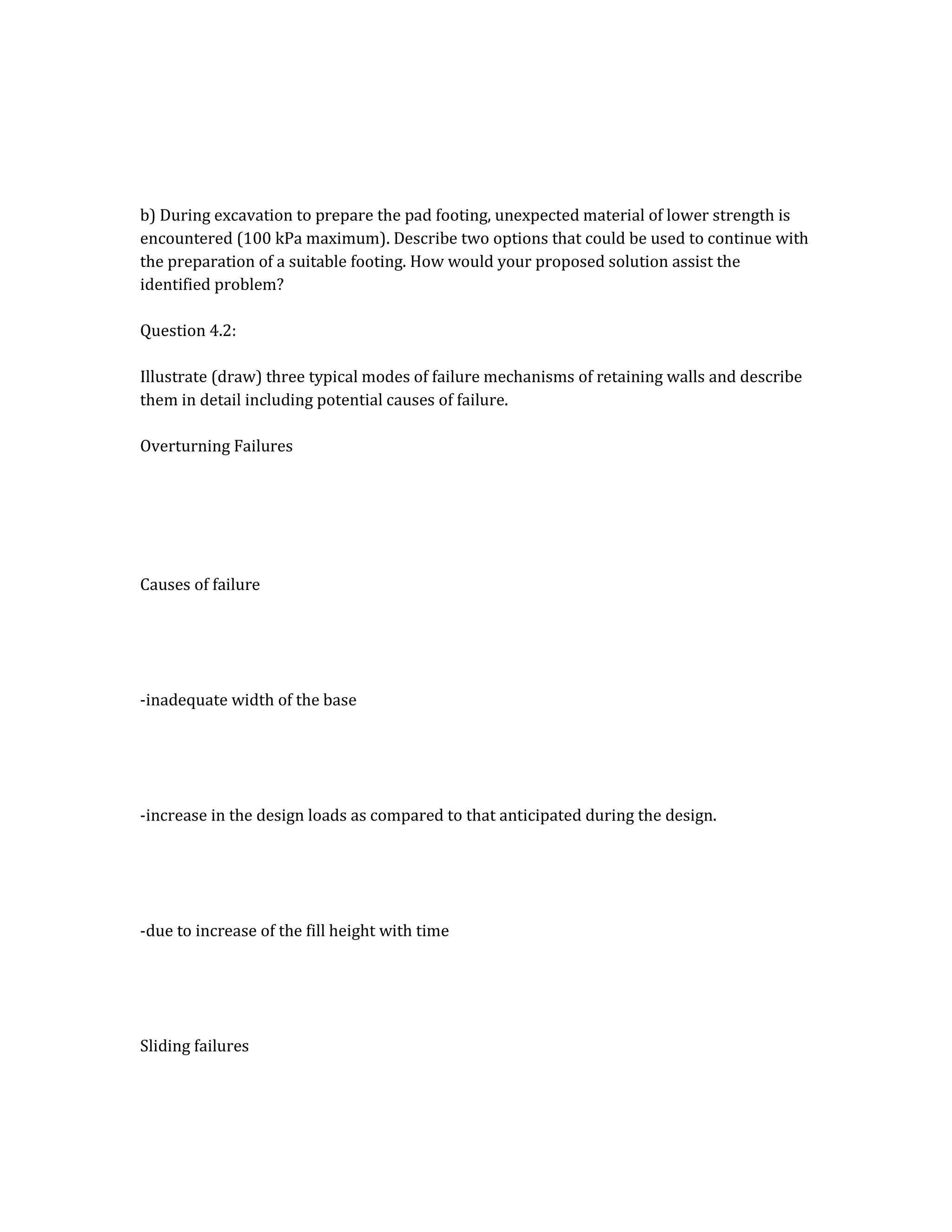 b) During excavation to prepare the pad footing, unexpected material of lower strength is
encountered (100 kPa maximum). Describe two options that could be used to continue with
the preparation of a suitable footing. How would your proposed solution assist the
identified problem?
Question 4.2:
Illustrate (draw) three typical modes of failure mechanisms of retaining walls and describe
them in detail including potential causes of failure.
Overturning Failures
Causes of failure
-inadequate width of the base
-increase in the design loads as compared to that anticipated during the design.
-due to increase of the fill height with time
Sliding failures
 