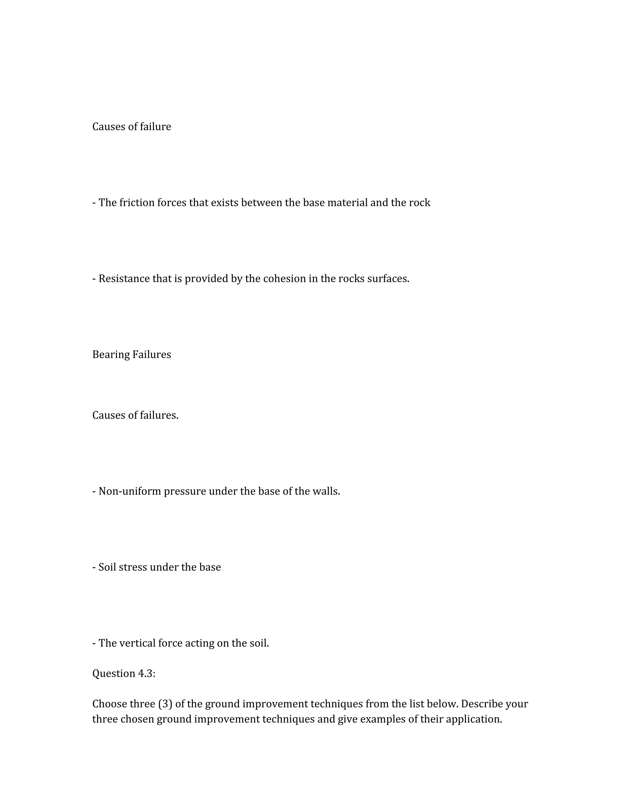Causes of failure
- The friction forces that exists between the base material and the rock
- Resistance that is provided by the cohesion in the rocks surfaces.
Bearing Failures
Causes of failures.
- Non-uniform pressure under the base of the walls.
- Soil stress under the base
- The vertical force acting on the soil.
Question 4.3:
Choose three (3) of the ground improvement techniques from the list below. Describe your
three chosen ground improvement techniques and give examples of their application.
 