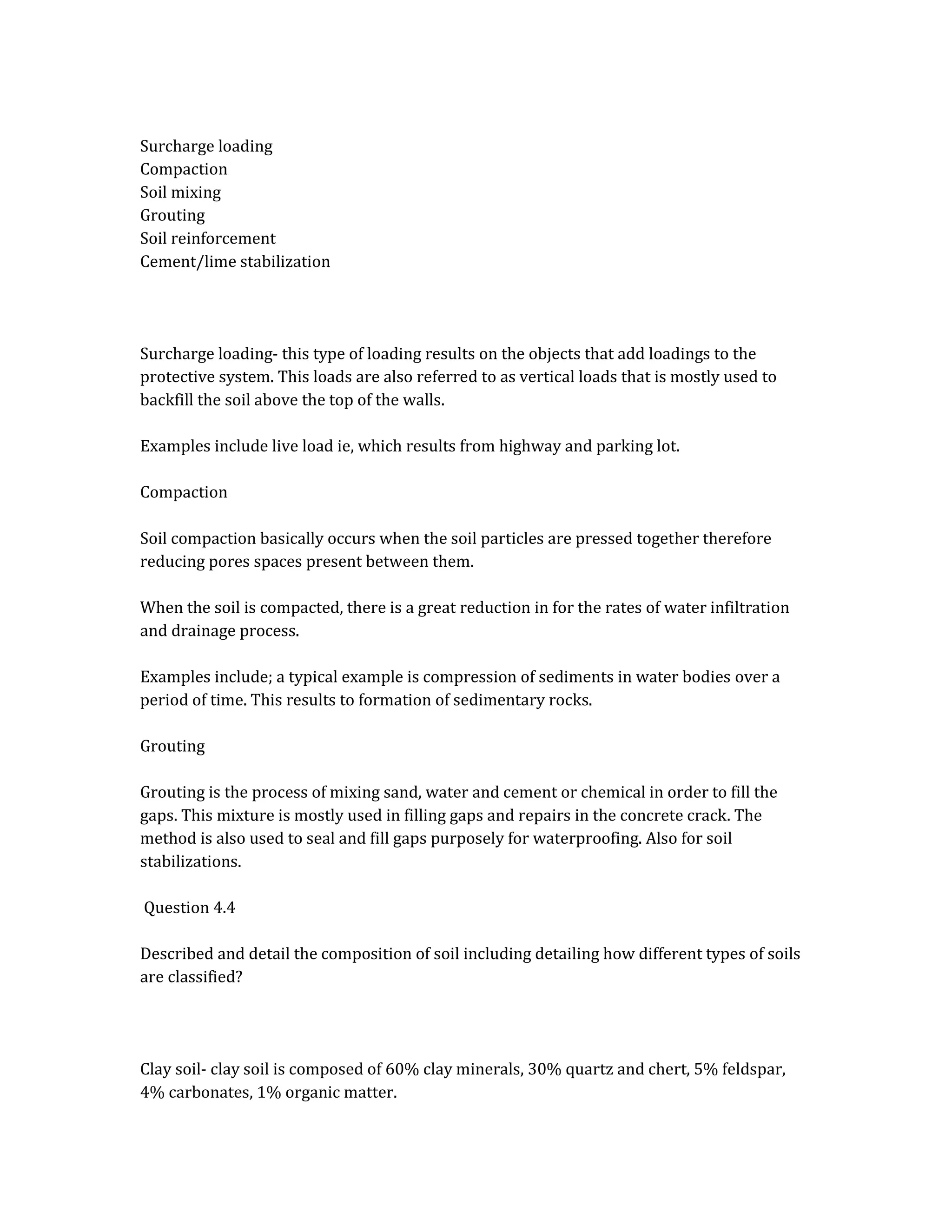 Surcharge loading
Compaction
Soil mixing
Grouting
Soil reinforcement
Cement/lime stabilization
Surcharge loading- this type of loading results on the objects that add loadings to the
protective system. This loads are also referred to as vertical loads that is mostly used to
backfill the soil above the top of the walls.
Examples include live load ie, which results from highway and parking lot.
Compaction
Soil compaction basically occurs when the soil particles are pressed together therefore
reducing pores spaces present between them.
When the soil is compacted, there is a great reduction in for the rates of water infiltration
and drainage process.
Examples include; a typical example is compression of sediments in water bodies over a
period of time. This results to formation of sedimentary rocks.
Grouting
Grouting is the process of mixing sand, water and cement or chemical in order to fill the
gaps. This mixture is mostly used in filling gaps and repairs in the concrete crack. The
method is also used to seal and fill gaps purposely for waterproofing. Also for soil
stabilizations.
Question 4.4
Described and detail the composition of soil including detailing how different types of soils
are classified?
Clay soil- clay soil is composed of 60% clay minerals, 30% quartz and chert, 5% feldspar,
4% carbonates, 1% organic matter.
 