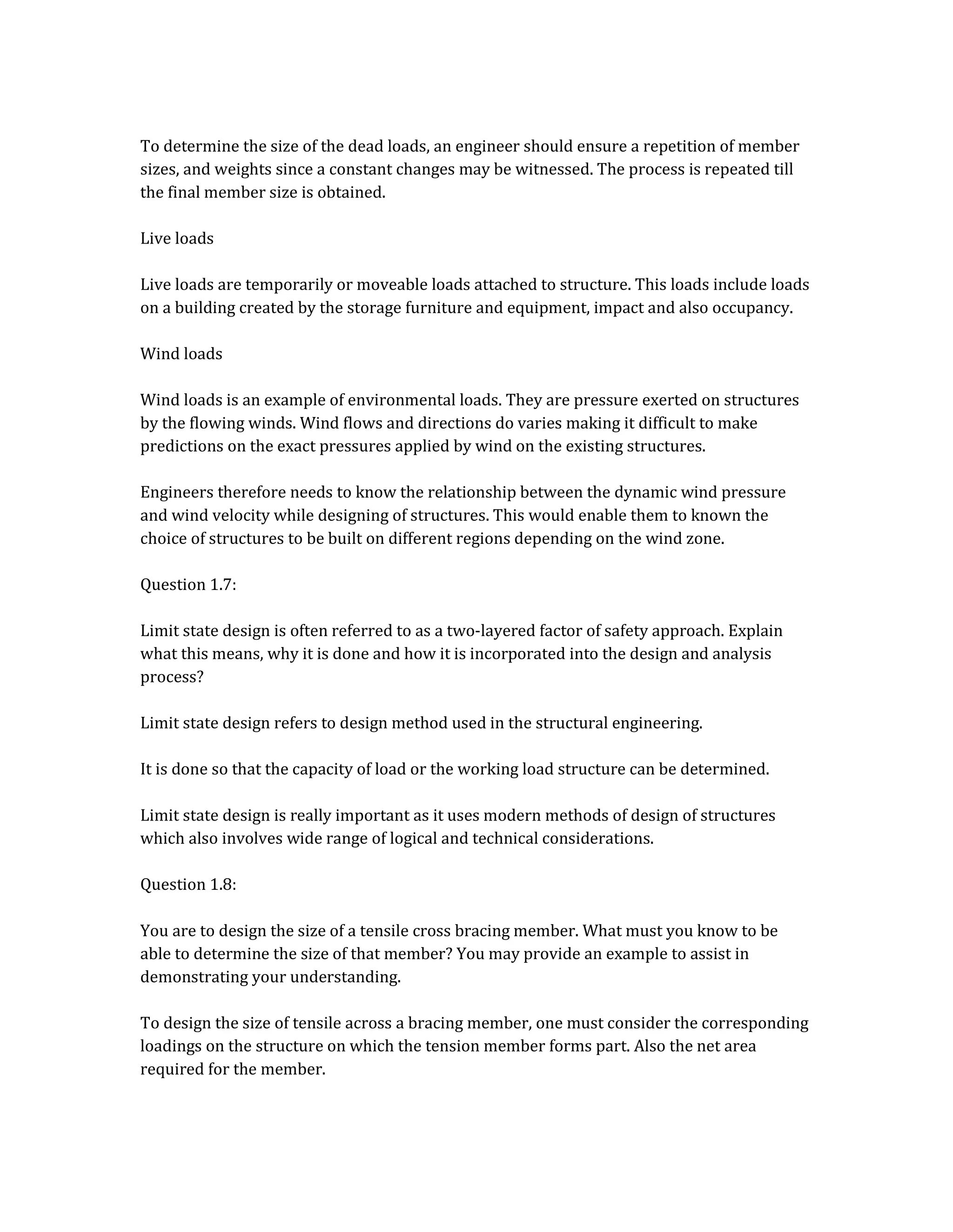 To determine the size of the dead loads, an engineer should ensure a repetition of member
sizes, and weights since a constant changes may be witnessed. The process is repeated till
the final member size is obtained.
Live loads
Live loads are temporarily or moveable loads attached to structure. This loads include loads
on a building created by the storage furniture and equipment, impact and also occupancy.
Wind loads
Wind loads is an example of environmental loads. They are pressure exerted on structures
by the flowing winds. Wind flows and directions do varies making it difficult to make
predictions on the exact pressures applied by wind on the existing structures.
Engineers therefore needs to know the relationship between the dynamic wind pressure
and wind velocity while designing of structures. This would enable them to known the
choice of structures to be built on different regions depending on the wind zone.
Question 1.7:
Limit state design is often referred to as a two-layered factor of safety approach. Explain
what this means, why it is done and how it is incorporated into the design and analysis
process?
Limit state design refers to design method used in the structural engineering.
It is done so that the capacity of load or the working load structure can be determined.
Limit state design is really important as it uses modern methods of design of structures
which also involves wide range of logical and technical considerations.
Question 1.8:
You are to design the size of a tensile cross bracing member. What must you know to be
able to determine the size of that member? You may provide an example to assist in
demonstrating your understanding.
To design the size of tensile across a bracing member, one must consider the corresponding
loadings on the structure on which the tension member forms part. Also the net area
required for the member.
 