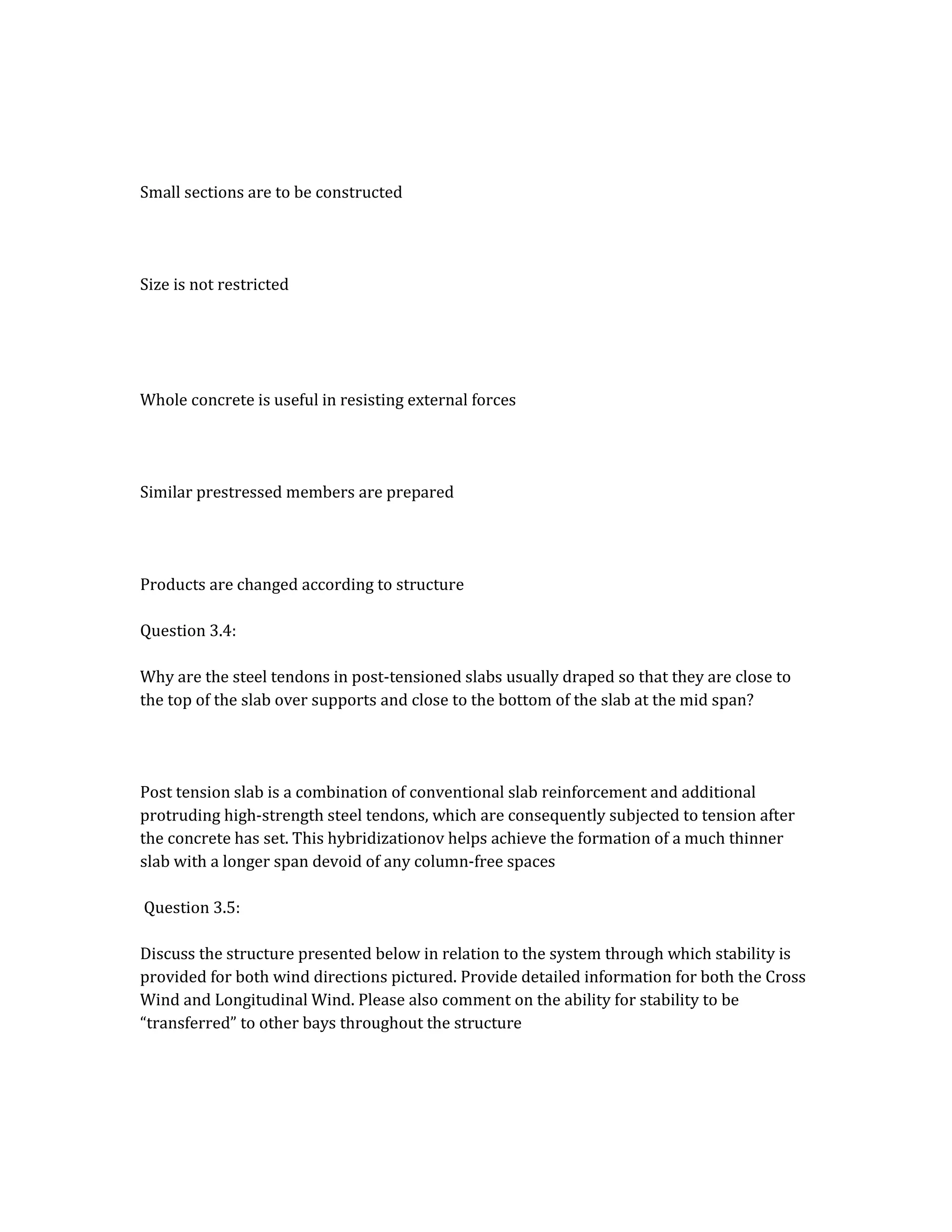 Small sections are to be constructed
Size is not restricted
Whole concrete is useful in resisting external forces
Similar prestressed members are prepared
Products are changed according to structure
Question 3.4:
Why are the steel tendons in post-tensioned slabs usually draped so that they are close to
the top of the slab over supports and close to the bottom of the slab at the mid span?
Post tension slab is a combination of conventional slab reinforcement and additional
protruding high-strength steel tendons, which are consequently subjected to tension after
the concrete has set. This hybridizationov helps achieve the formation of a much thinner
slab with a longer span devoid of any column-free spaces
Question 3.5:
Discuss the structure presented below in relation to the system through which stability is
provided for both wind directions pictured. Provide detailed information for both the Cross
Wind and Longitudinal Wind. Please also comment on the ability for stability to be
“transferred” to other bays throughout the structure
 