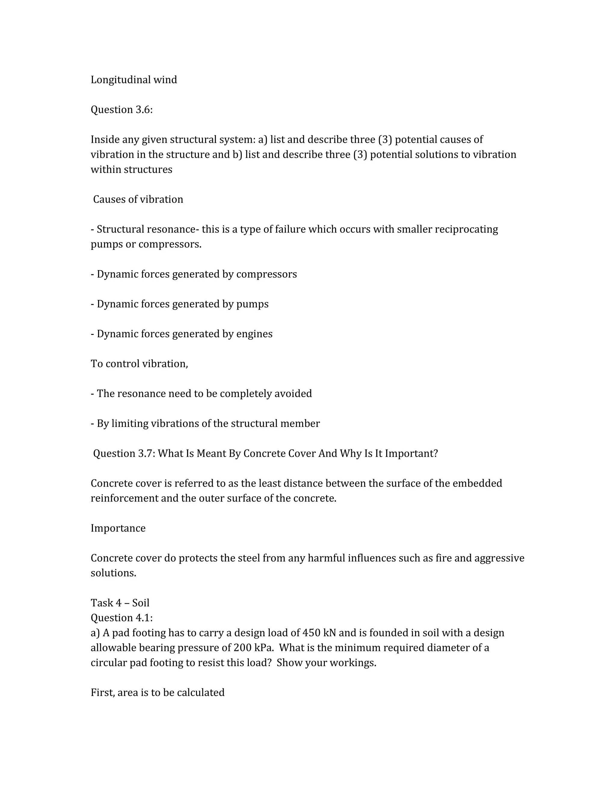 Longitudinal wind
Question 3.6:
Inside any given structural system: a) list and describe three (3) potential causes of
vibration in the structure and b) list and describe three (3) potential solutions to vibration
within structures
Causes of vibration
- Structural resonance- this is a type of failure which occurs with smaller reciprocating
pumps or compressors.
- Dynamic forces generated by compressors
- Dynamic forces generated by pumps
- Dynamic forces generated by engines
To control vibration,
- The resonance need to be completely avoided
- By limiting vibrations of the structural member
Question 3.7: What Is Meant By Concrete Cover And Why Is It Important?
Concrete cover is referred to as the least distance between the surface of the embedded
reinforcement and the outer surface of the concrete.
Importance
Concrete cover do protects the steel from any harmful influences such as fire and aggressive
solutions.
Task 4 – Soil
Question 4.1:
a) A pad footing has to carry a design load of 450 kN and is founded in soil with a design
allowable bearing pressure of 200 kPa. What is the minimum required diameter of a
circular pad footing to resist this load? Show your workings.
First, area is to be calculated
 