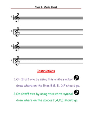 Task 1- Music Quest



1.




2.




3.




4.



                     Instructions

     1. On Staff one by using this white symbol

      draw where on the lines E,G, B, D,F should go.

     2. On Staff two by using this white symbol

      draw where on the spaces F,A,C,E should go.
 