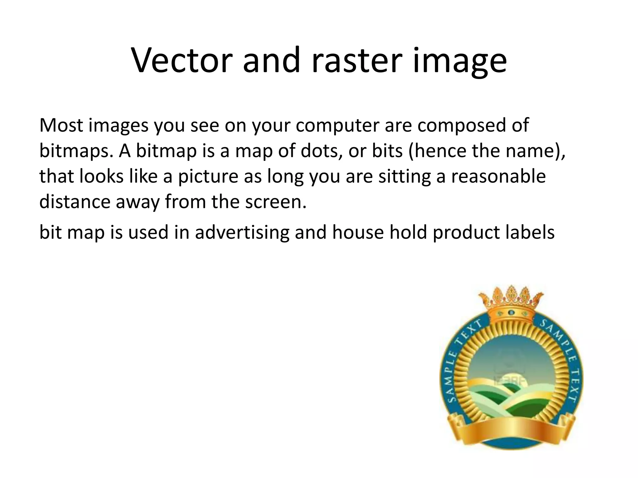 Vector and raster image
Most images you see on your computer are composed of
bitmaps. A bitmap is a map of dots, or bits (hence the name),
that looks like a picture as long you are sitting a reasonable
distance away from the screen.
bit map is used in advertising and house hold product labels
 