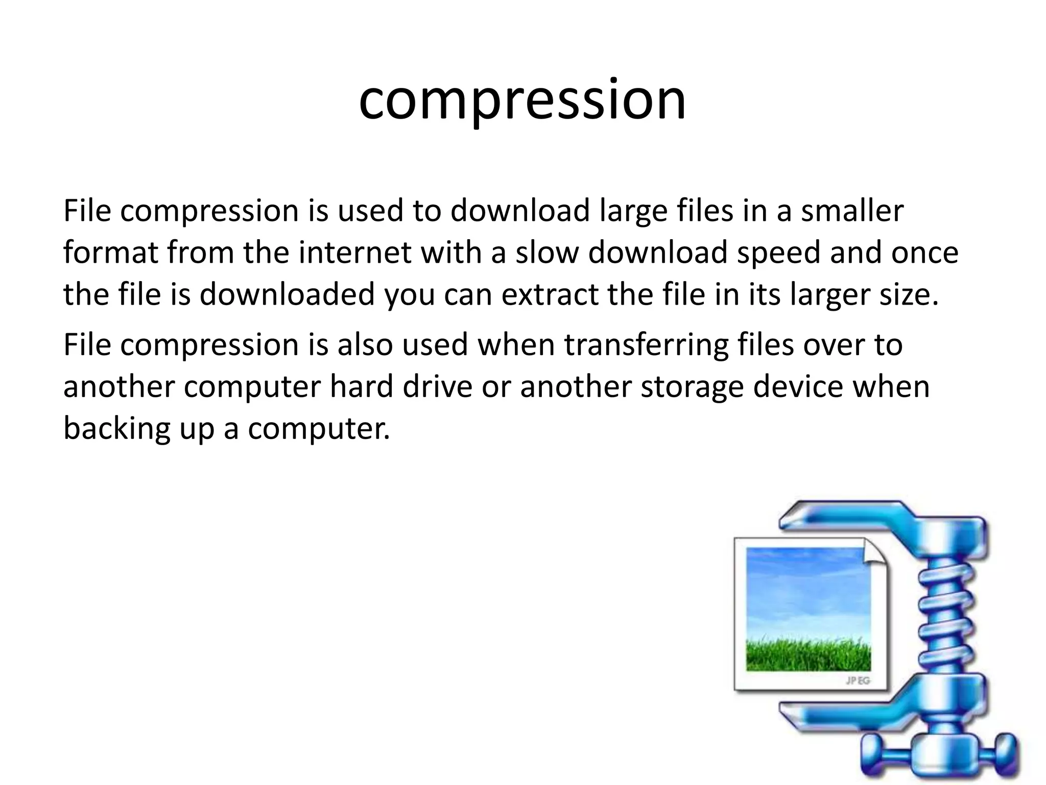 compression
File compression is used to download large files in a smaller
format from the internet with a slow download speed and once
the file is downloaded you can extract the file in its larger size.
File compression is also used when transferring files over to
another computer hard drive or another storage device when
backing up a computer.
 