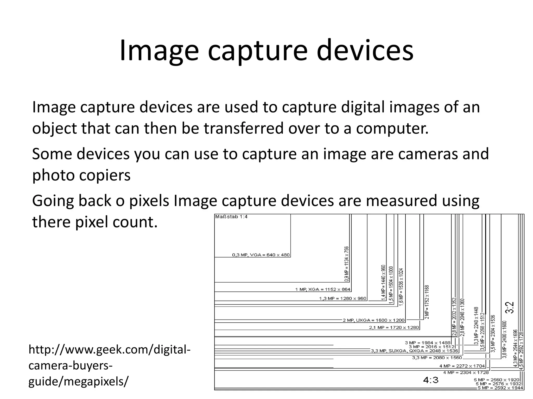 Image capture devices
Image capture devices are used to capture digital images of an
object that can then be transferred over to a computer.
Some devices you can use to capture an image are cameras and
photo copiers
Going back o pixels Image capture devices are measured using
there pixel count.
http://www.geek.com/digital-
camera-buyers-
guide/megapixels/
 