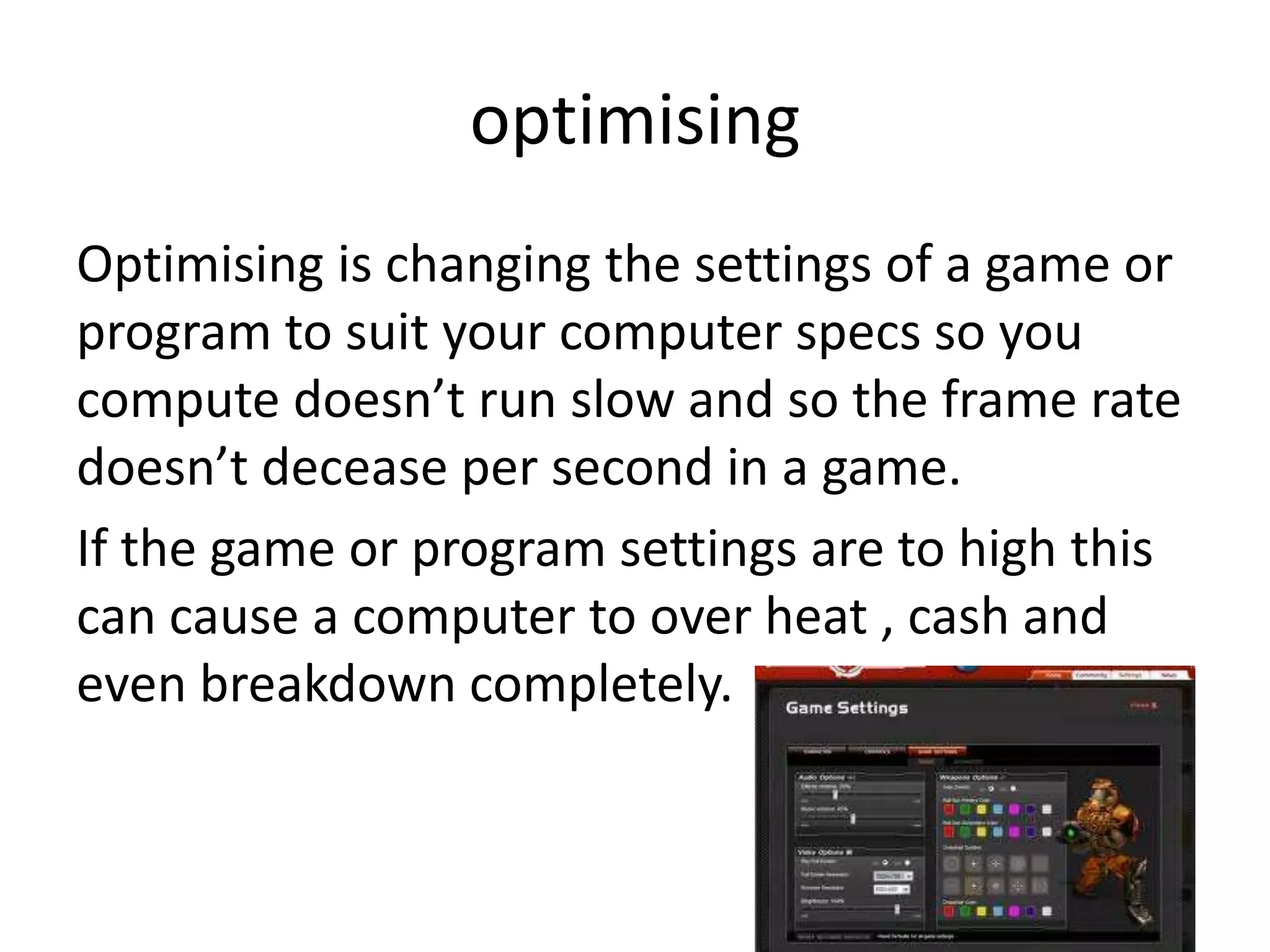 optimising
Optimising is changing the settings of a game or
program to suit your computer specs so you
compute doesn’t run slow and so the frame rate
doesn’t decease per second in a game.
If the game or program settings are to high this
can cause a computer to over heat , cash and
even breakdown completely.
 