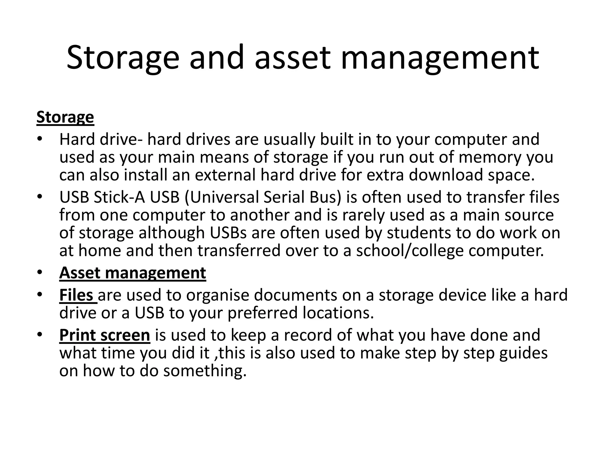 Storage and asset management
Storage
• Hard drive- hard drives are usually built in to your computer and
used as your main means of storage if you run out of memory you
can also install an external hard drive for extra download space.
• USB Stick-A USB (Universal Serial Bus) is often used to transfer files
from one computer to another and is rarely used as a main source
of storage although USBs are often used by students to do work on
at home and then transferred over to a school/college computer.
• Asset management
• Files are used to organise documents on a storage device like a hard
drive or a USB to your preferred locations.
• Print screen is used to keep a record of what you have done and
what time you did it ,this is also used to make step by step guides
on how to do something.
 