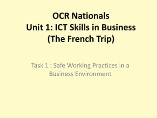 OCR Nationals
Unit 1: ICT Skills in Business
     (The French Trip)

 Task 1 : Safe Working Practices in a
       Business Environment
 