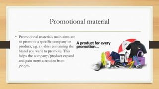 Promotional material
• Promotional materials main aims are
to promote a specific company or
product, e.g. a t-shirt containing the
brand you want to promote. This
helps the company/product expand
and gain more attention from
people.
 