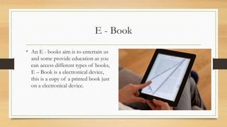 E - Book
• An E - books aim is to entertain us
and some provide education as you
can access different types of books,
E – Book is a electronical device,
this is a copy of a printed book just
on a electronical device.
 
