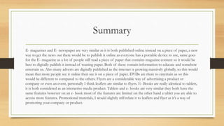 Summary
E- magazines and E- newspaper are very similar as it is both published online instead on a piece of paper, a new
way to get the news out there would be to publish it online as everyone has a portable device to use, same goes
for the E- magazine as a lot of people still read a piece of paper that contains magazine content so it would be
best to digitally publish it instead of wasting paper. Both of these contain information to educate and somehow
entertain us. Also many adverts are digitally published as the internet is growing massively globally, so this would
mean that more people see it online then see it on a piece of paper. DVDs are there to entertain us so this
would be different to compared to the others. Flyers are a considerable way of advertising a product or
company or even an event, personally I think leaflets are similar to flyers. E- Books are really identical to tablets,
it is both considered as an interactive media product. Tablets and e- books are very similar they both have the
same features however on an e- book most of the features are limited on the other hand a tablet you are able to
access more features. Promotional materials, I would slightly still relate it to leaflets and flyer as it’s a way of
promoting your company or product.
 