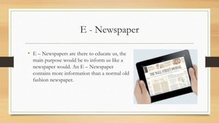 E - Newspaper
• E – Newspapers are there to educate us, the
main purpose would be to inform us like a
newspaper would. An E – Newspaper
contains more information than a normal old
fashion newspaper.
 