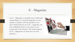 E - Magazine
• An E – Magazine is certainly more useful and
entertaining, on a normal magazine you are
unable to interact with the product to see
more detail however on an E – magazine you
have unlimited access to see more as you
connected to the internet. The main purpose
for E – Magazines are there for our own
pleasure…
 
