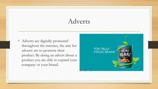 Adverts
• Adverts are digitally promoted
throughout the internet, the aim for
adverts are to promote their
product. By doing an advert about a
product you are able to expand your
company or your brand.
 