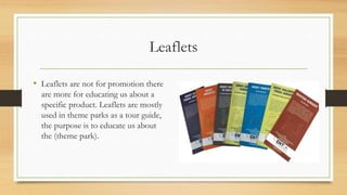 Leaflets
• Leaflets are not for promotion there
are more for educating us about a
specific product. Leaflets are mostly
used in theme parks as a tour guide,
the purpose is to educate us about
the (theme park).
 